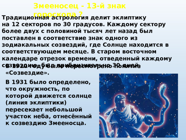 Змееносец - 13-й знак гороскопа ? Традиционная астрология делит эклиптику на 12 секторов по 30 градусов. Каждому сектору более двух с половиной тысяч лет назад был поставлен в соответствие знак одного из зодиакальных созвездий, где Солнце находится в соответствующем месяце. В старом восточном календаре отрезок времени, отведенный каждому созвездию, был приблизительно 30 дней. В 1920 году было пересмотрено понятие «Созвездие». В 1931 было определено, что окружность, по которой движется солнце (линия эклиптики) пересекает небольшой участок неба, отнесённый к созвездию Змееносца.  