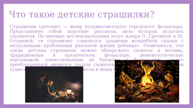 Что такое детские страшилки? Страшилки (детские) — жанр позднесоветского городского фольклора. Представляют собой короткие рассказы, цель которых испугать слушателя. По мнению исследовательниц этого жанра О. Гречиной и М. Осориной, «в страшилке сливаются традиции волшебной сказки с актуальными проблемами реальной жизни ребенка». Отмечается, что среди детских страшилок можно обнаружить сюжеты и мотивы, традиционные в архаическом фольклоре, демонологических персонажей, заимствованных из быличек и бывальщин, однако преобладающей является группа сюжетов, в которых демоническими существами оказываются предметы и вещи окружающего мира. 