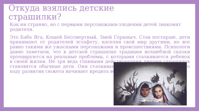 Откуда взялись детские страшилки? Как ни странно, но с первыми персонажами-злодеями детей знакомят родители. Это Баба Яга, Кощей Бессмертный, Змей Горыныч. Став постарше, дети принимают от родителей эстафету, населяя свой мир другими, но все равно такими же ужасными персонажами и происшествиями. Психологи давно заметили, что в детской страшилке традиции волшебной сказки проецируются на реальные проблемы, с которыми сталкивается ребенок в своей жизни. Не зря ведь главными действующими лицами страшилок становятся обычные дети. Они сталкиваются с предметом, который по ходу развития сюжета начинает вредить всем и каждому. 