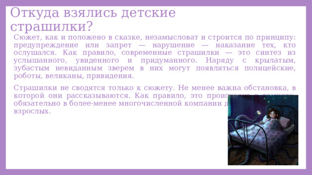 Откуда взялись детские страшилки? Сюжет, как и положено в сказке, незамысловат и строится по принципу: предупреждение или запрет — нарушение — наказание тех, кто ослушался. Как правило, современные страшилки — это синтез из услышанного, увиденного и придуманного. Наряду с крылатым, зубастым невиданным зверем в них могут появляться полицейские, роботы, великаны, привидения. Страшилки не сводятся только к сюжету. Не менее важна обстановка, в которой они рассказываются. Как правило, это происходит в темноте, обязательно в более-менее многочисленной компании детей в отсутствие взрослых. 