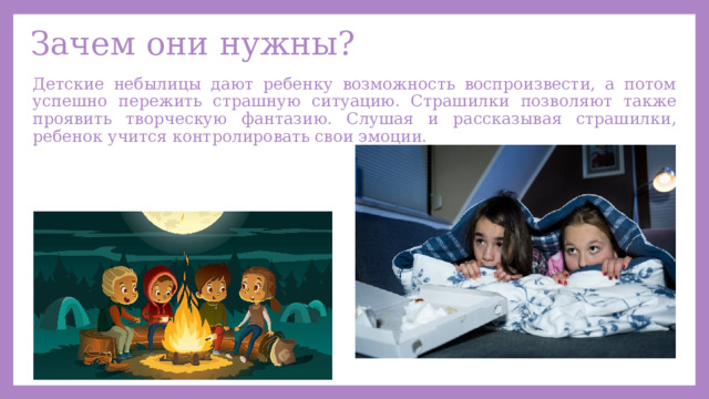 Зачем они нужны? Детские небылицы дают ребенку возможность воспроизвести, а потом успешно пережить страшную ситуацию. Страшилки позволяют также проявить творческую фантазию. Слушая и рассказывая страшилки, ребенок учится контролировать свои эмоции. 