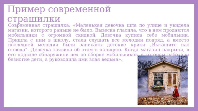 Пример современной страшилки Современная страшилка: «Маленькая девочка шла по улице и увидела магазин, которого раньше не было. Вывеска гласила, что в нем продаются мобильники с огромной скидкой. Девочка купила себе мобильник. Пришла с ним в школу, стала слушать все мелодии подряд, а вместо последней мелодии были записаны детские крики „Вытащите нас отсюда“. Девочка заявила об этом в полицию. Когда магазин накрыли, в его подвале обнаружили цех по сборке мобильников, в котором работали безногие дети, а руководила ими злая ведьма». 