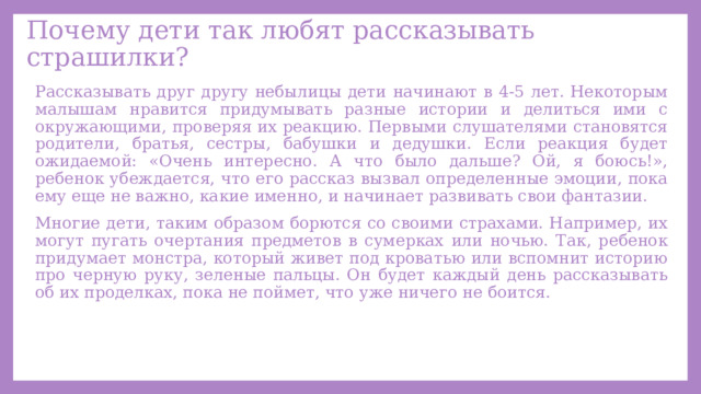 Почему дети так любят рассказывать страшилки? Рассказывать друг другу небылицы дети начинают в 4-5 лет. Некоторым малышам нравится придумывать разные истории и делиться ими с окружающими, проверяя их реакцию. Первыми слушателями становятся родители, братья, сестры, бабушки и дедушки. Если реакция будет ожидаемой: «Очень интересно. А что было дальше? Ой, я боюсь!», ребенок убеждается, что его рассказ вызвал определенные эмоции, пока ему еще не важно, какие именно, и начинает развивать свои фантазии. Многие дети, таким образом борются со своими страхами. Например, их могут пугать очертания предметов в сумерках или ночью. Так, ребенок придумает монстра, который живет под кроватью или вспомнит историю про черную руку, зеленые пальцы. Он будет каждый день рассказывать об их проделках, пока не поймет, что уже ничего не боится. 