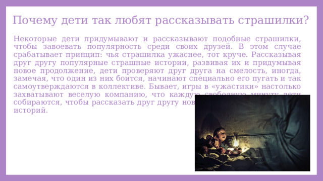 Почему дети так любят рассказывать страшилки? Некоторые дети придумывают и рассказывают подобные страшилки, чтобы завоевать популярность среди своих друзей. В этом случае срабатывает принцип: чья страшилка ужаснее, тот круче. Рассказывая друг другу популярные страшные истории, развивая их и придумывая новое продолжение, дети проверяют друг друга на смелость, иногда, замечая, что один из них боится, начинают специально его пугать и так самоутверждаются в коллективе. Бывает, игры в «ужастики» настолько захватывают веселую компанию, что каждую свободную минуту дети собираются, чтобы рассказать друг другу новые подробности пугающих историй. 