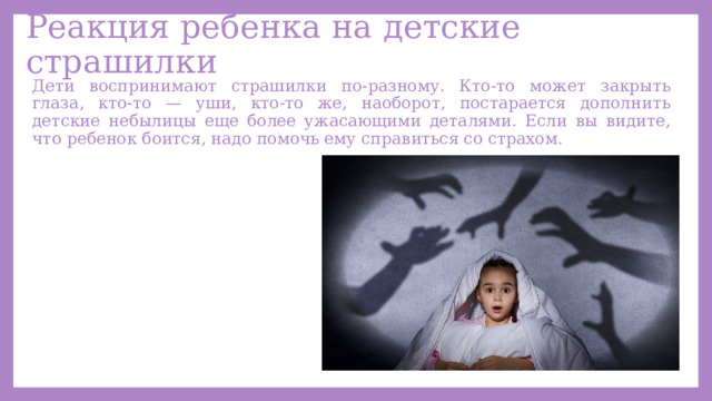 Реакция ребенка на детские страшилки Дети воспринимают страшилки по-разному. Кто-то может закрыть глаза, кто-то — уши, кто-то же, наоборот, постарается дополнить детские небылицы еще более ужасающими деталями. Если вы видите, что ребенок боится, надо помочь ему справиться со страхом. 