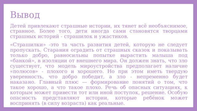Вывод Детей привлекают страшные истории, их тянет всё необъяснимое, странное. Более того, дети иногда сами становятся творцами страшных историй - страшилок и ужастиков. «Страшилки» -это та часть развития детей, которую не следует пропускать. Старания оградить от страшных сказок и показывать только добро, равносильны попытке вырастить малыша под «банкой», в изоляции от внешнего мира. Он должен знать, что зло существует, что модель мироустройства предполагает наличие «полюсов» - плохого и хорошего. Но при этом иметь твердую уверенность, что добро победит, а зло - непременно будет наказано. Главный плюс — формирование понятий о том, что такое хорошо, а что такое плохо. Речь об опасных ситуациях, к которым может привести тот или иной поступок, решение. Особую опасность представляют истории, которые ребёнок может воспринять (в силу возраста) как реальные. 