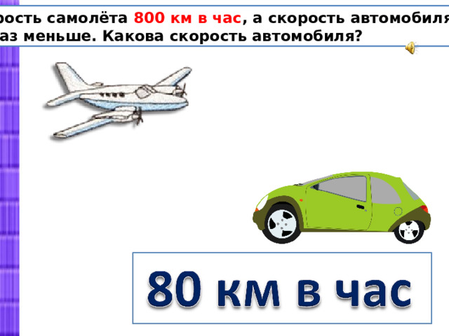 Скорость самолёта 800 км в час , а скорость автомобиля в 10 раз меньше. Какова скорость автомобиля? 