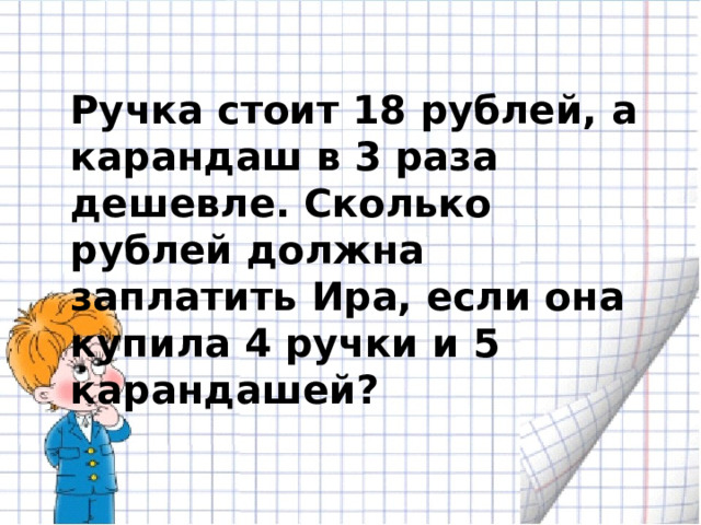 Ручка стоит 18 рублей, а карандаш в 3 раза дешевле. Сколько рублей должна заплатить Ира, если она купила 4 ручки и 5 карандашей? 
