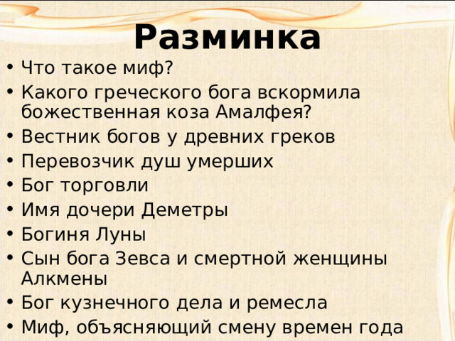 Разминка Что такое миф? Какого греческого бога вскормила божественная коза Амалфея? Вестник богов у древних греков Перевозчик душ умерших Бог торговли Имя дочери Деметры Богиня Луны Сын бога Зевса и смертной женщины Алкмены Бог кузнечного дела и ремесла Миф, объясняющий смену времен года 