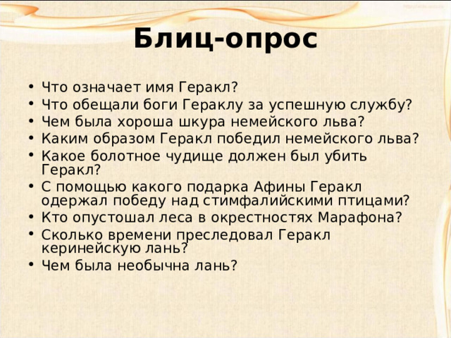 Блиц-опрос Что означает имя Геракл? Что обещали боги Гераклу за успешную службу? Чем была хороша шкура немейского льва? Каким образом Геракл победил немейского льва? Какое болотное чудище должен был убить Геракл? С помощью какого подарка Афины Геракл одержал победу над стимфалийскими птицами? Кто опустошал леса в окрестностях Марафона? Сколько времени преследовал Геракл керинейскую лань? Чем была необычна лань? 