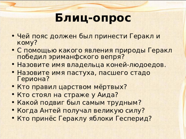 Блиц-опрос Чей пояс должен был принести Геракл и кому? С помощью какого явления природы Геракл победил эриманфского вепря? Назовите имя владельца коней-людоедов. Назовите имя пастуха, пасшего стадо Гериона? Кто правил царством мёртвых? Кто стоял на страже у Аида? Какой подвиг был самым трудным? Когда Антей получал великую силу? Кто принёс Гераклу яблоки Гесперид?  