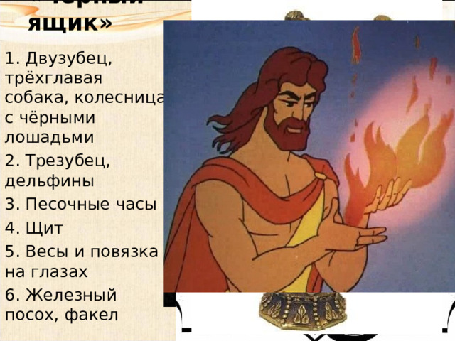 «Чёрный ящик»   1. Двузубец, трёхглавая собака, колесница с чёрными лошадьми 2. Трезубец, дельфины 3. Песочные часы 4. Щит 5. Весы и повязка на глазах 6. Железный посох, факел 