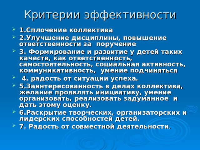 Критерии эффективности 1.Сплочение коллектива 2.Улучшение дисциплины, повышение ответственности за поручение 3. Формирование и развитие у детей таких качеств, как ответственность, самостоятельность, социальная активность, коммуникативность, умение подчиняться  4. радость от ситуации успеха. 5.Заинтересованность в делах коллектива, желание проявлять инициативу, умение организовать, реализовать задуманное и дать этому оценку. 6.Раскрытие творческих, организаторских и лидерских способностей детей. 7. Радость от совместной деятельности . 