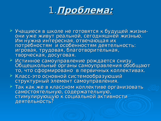 1. Проблема:   Учащиеся в школе не готовятся к будущей жизни- они уже живут реальной, сегодняшней жизнью. Им нужна интересная, отвечающая их потребностям и особенностям деятельность: игровая, трудовая, благотворительная, творческая, досуговая. Истинное самоуправление рождается снизу. Общешкольные органы самоуправления обобщают то, что сформировано в первичных коллективах. Класс-это основной системообразуюший структурный элемент самоуправления. Так как же в классном коллективе организовать самостоятельную, содержательную, стимулирующую к социальной активности деятельность? 