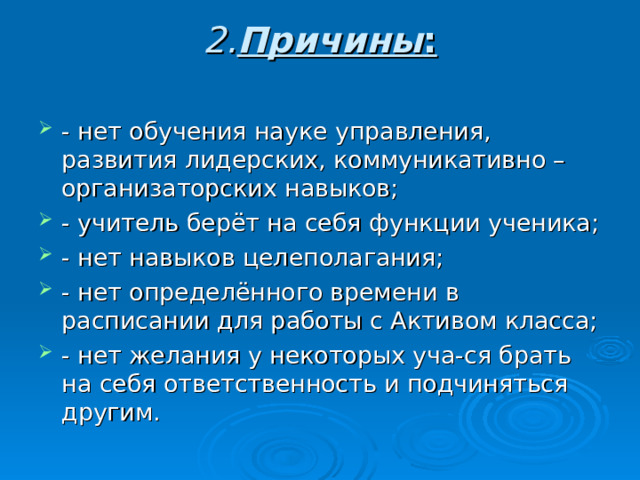 2. Причины :   - нет обучения науке управления, развития лидерских, коммуникативно –организаторских навыков; - учитель берёт на себя функции ученика; - нет навыков целеполагания; - нет определённого времени в расписании для работы с Активом класса; - нет желания у некоторых уча-ся брать на себя ответственность и подчиняться другим. 