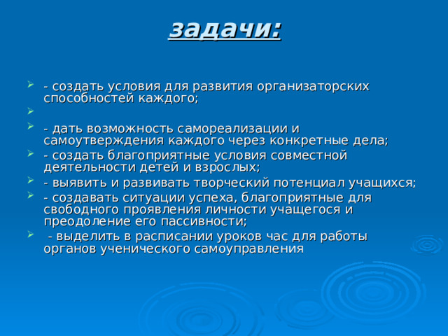 задачи:   - создать условия для развития организаторских способностей каждого; - дать возможность самореализации и самоутверждения каждого через конкретные дела; - создать благоприятные условия совместной деятельности детей и взрослых; - выявить и развивать творческий потенциал учащихся; - создавать ситуации успеха, благоприятные для свободного проявления личности учащегося и преодоление его пассивности;  - выделить в расписании уроков час для работы органов ученического самоуправления 