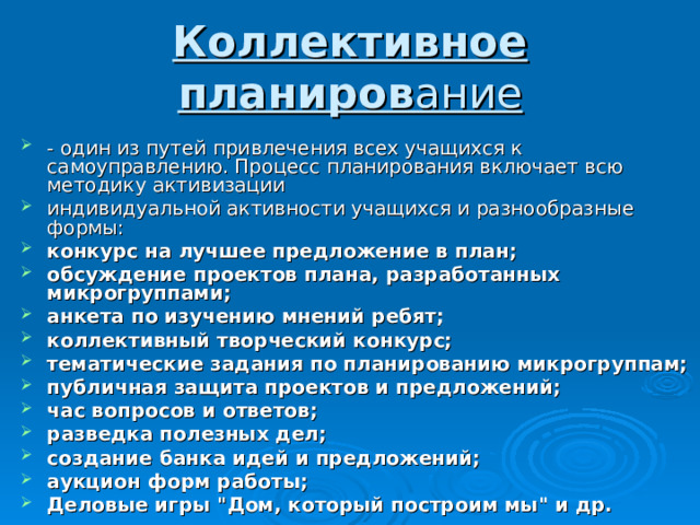 Коллективное планиров ание - один из путей привлечения всех учащихся к самоуправлению. Процесс планирования включает всю методику активизации индивидуальной активности учащихся и разнообразные формы: конкурс на лучшее предложение в план; обсуждение проектов плана, разработанных микрогруппами; анкета по изучению мнений ребят; коллективный творческий конкурс; тематические задания по планированию микрогруппам; публичная защита проектов и предложений; час вопросов и ответов; разведка полезных дел; создание банка идей и предложений; аукцион форм работы; Деловые игры 