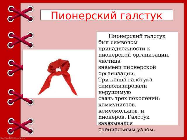 Пионерский галстук Пионерский галстук был символом принадлежности к пионерской организации, частица знамени пионерской организации. Три конца галстука символизировали нерушимую связь трех поколений: коммунистов, комсомольцев, и пионеров. Галстук завязывался специальным узлом. 