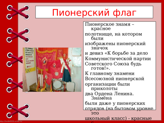 Пионерский флаг Пионерское знамя – красное полотнище, на котором были изображены пионерский значок и девиз «К борьбе за дело Коммунистической партии Советского Союза будь готов!». К главному знамени Всесоюзной пионерской организации были приколоты два Ордена Ленина. Знамёна были даже у пионерских отрядов (на бытовом уровне это школьный класс) - красные с пионерским значком, номером отряда и почётным именем отряда. 