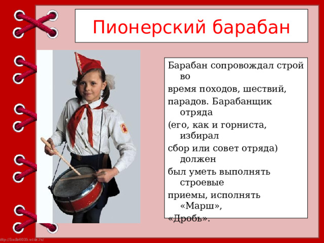 Пионерский барабан Барабан сопровождал строй во время походов, шествий, парадов. Барабанщик отряда (его, как и горниста, избирал сбор или совет отряда) должен был уметь выполнять строевые приемы, исполнять «Марш», «Дробь». 