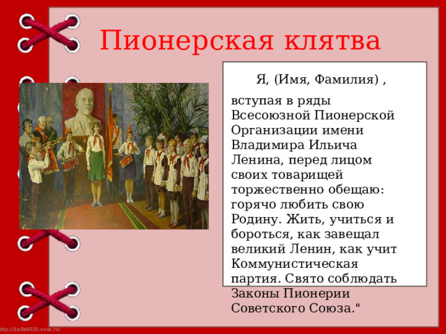 Пионерская клятва Я, (Имя, Фамилия) , вступая в ряды Всесоюзной Пионерской Организации имени Владимира Ильича Ленина, перед лицом своих товарищей торжественно обещаю: горячо любить свою Родину. Жить, учиться и бороться, как завещал великий Ленин, как учит Коммунистическая партия. Свято соблюдать Законы Пионерии Советского Союза.