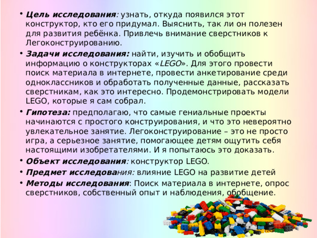 Цель исследования :  узнать, откуда появился этот конструктор, кто его придумал. Выяснить, так ли он полезен для развития ребёнка. Привлечь внимание сверстников к Легоконструированию. Задачи исследования:  найти, изучить и обобщить информацию о конструкторах « LEGO ». Для этого провести поиск материала в интернете, провести анкетирование среди одноклассников и обработать полученные данные, рассказать сверстникам, как это интересно. Продемонстрировать модели LEGO, которые я сам собрал. Гипотеза: предполагаю, что самые гениальные проекты начинаются с простого конструирования, и что это невероятно увлекательное занятие. Легоконструирование – это не просто игра, а серьезное занятие, помогающее детям ощутить себя настоящими изобретателями. И я попытаюсь это доказать. Объект исследования :  конструктор LEGO. Предмет исследова ния:  влияние LEGO на развитие детей Методы исследования : Поиск материала в интернете, опрос сверстников, собственный опыт и наблюдения, обобщение. 