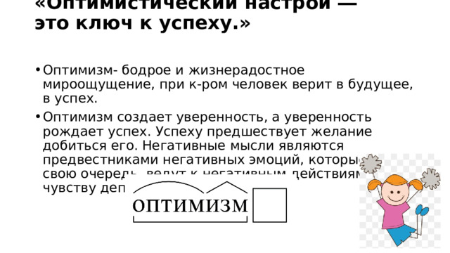 «Оптимистический настрой ― это ключ к успеху.»    Оптимизм- бодрое и жизнерадостное мироощущение, при к-ром человек верит в будущее, в успех. Оптимизм создает уверенность, а уверенность рождает успех. Успеху предшествует желание добиться его. Негативные мысли являются предвестниками негативных эмоций, которые, в свою очередь, ведут к негативным действиям, чувству депрессии или отчаяния. 