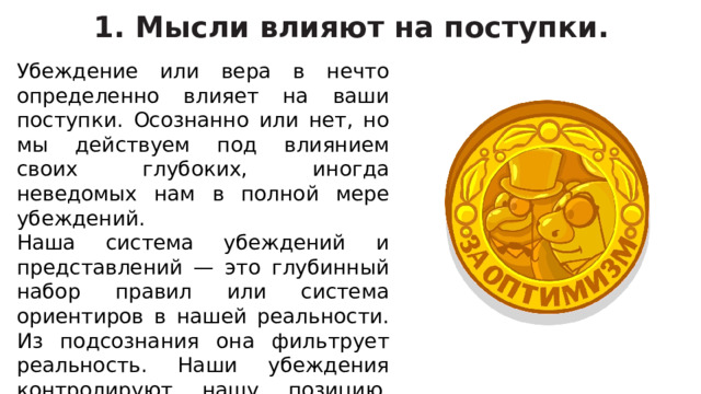 1. Мысли влияют на поступки. Убеждение или вера в нечто определенно влияет на ваши поступки. Осознанно или нет, но мы действуем под влиянием своих глубоких, иногда неведомых нам в полной мере убеждений. Наша система убеждений и представлений — это глубинный набор правил или система ориентиров в нашей реальности. Из подсознания она фильтрует реальность. Наши убеждения контролируют нашу позицию, которая, в свою очередь, контролирует наши эмоции, а они — наши действия.   