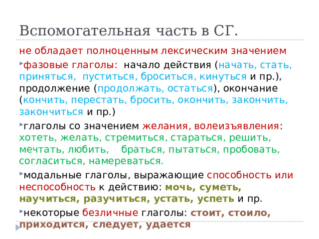 Вспомогательная часть в СГ. не обладает полноценным лексическим значением фазовые глаголы: начало действия ( начать, стать, приняться, пуститься, броситься, кинуться и пр.), продолжение ( продолжать, остаться ), окончание ( кончить, перестать, бросить, окончить, закончить, закончиться и пр.) глаголы со значением желания, волеизъявления : хотеть, желать, стремиться, стараться, решить, мечтать, любить, браться, пытаться, пробовать, согласиться, намереваться. модальные глаголы, выражающие способность или неспособность к действию: мочь, суметь, научиться, разучиться, устать, успеть и пр. некоторые безличные глаголы: стоит, стоило, приходится, следует, удается 