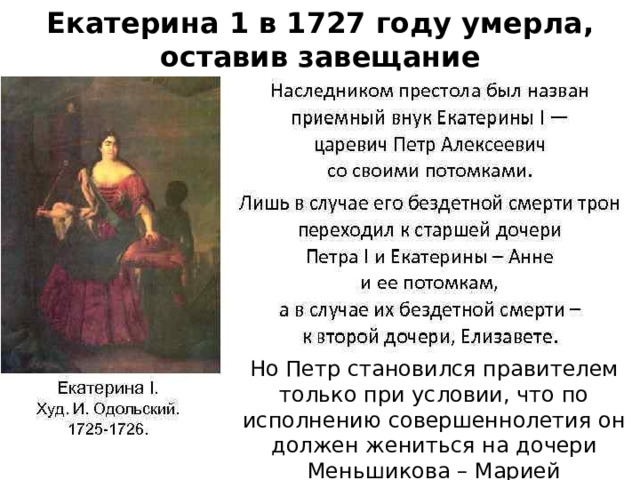 Екатерина 1 в 1727 году умерла, оставив завещание Но Петр становился правителем только при условии, что по исполнению совершеннолетия он должен жениться на дочери Меньшикова – Марией 