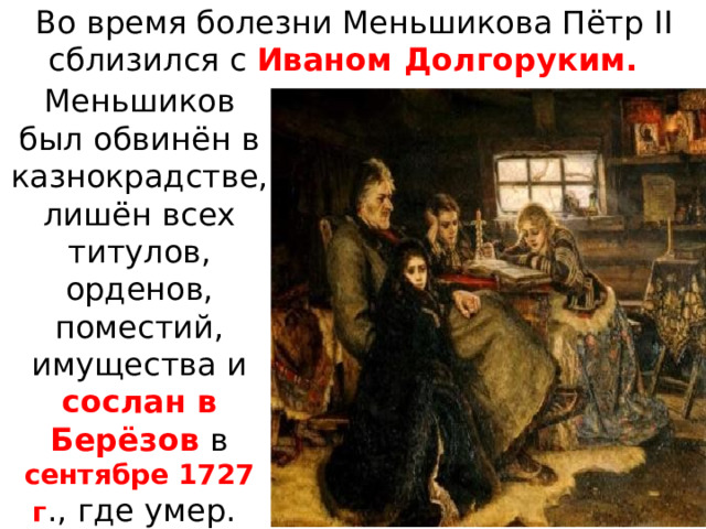 Во время болезни Меньшикова Пётр II сблизился с Иваном Долгоруким. Меньшиков был обвинён в казнокрадстве, лишён всех титулов, орденов, поместий, имущества и сослан в Берёзов в сентябре 1727 г ., где умер. 