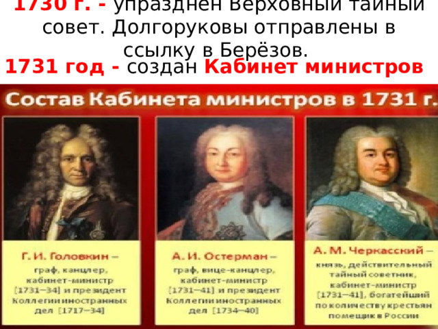 1730 г. - упразднён Верховный тайный совет. Долгоруковы отправлены в ссылку в Берёзов. 1731 год - создан Кабинет министров 