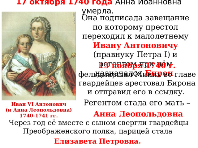 17 октября 1740 года Анна Иоанновна умерла. Она подписала завещание по которому престол переходил к малолетнему Ивану Антоновичу (правнуку Петра I ) и регентом при нём назначался Бирон 13 ноября 1740 г. фельдмаршал Миних во главе гвардейцев арестовал Бирона и отправил его в ссылку . Регентом стала его мать – Анна Леопольдовна Иван VI Антонович  (и Анна Леопольдовна) 1740-1741 гг. Через год её вместе с сыном свергли гвардейцы Преображенского полка, царицей стала Елизавета Петровна.  
