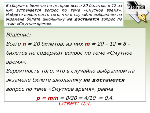 В сборнике билетов по истории всего 20 билетов, в 12 из них встречается вопрос по теме «Смутное время». Найдите вероятность того, что в случайно выбранном на экзамене билете школьнику не достанется вопрос по теме «Смутное время». 286381 Решение:  Всего n = 20 билетов, из них m = 20 – 12 = 8 – билетов не содержат вопрос по теме «Смутное время». Вероятность того, что в случайно выбранном на экзамене билете школьнику не достанется вопрос по теме «Смутное время», равна p = m/n = 8/20 = 4/10 = 0,4. Ответ: 0,4. 