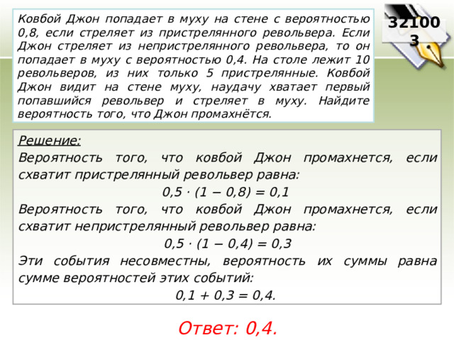 Ковбой Джон попадает в муху на стене с вероятностью 0,8, если стреляет из пристрелянного револьвера. Если Джон стреляет из непристрелянного револьвера, то он попадает в муху с вероятностью 0,4. На столе лежит 10 револьверов, из них только 5 пристрелянные. Ковбой Джон видит на стене муху, наудачу хватает первый попавшийся револьвер и стреляет в муху. Найдите вероятность того, что Джон промахнётся. 321003 Решение:  Вероятность того, что ковбой Джон промахнется, если схватит пристрелянный револьвер равна: 0,5 · (1 − 0,8) = 0,1 Вероятность того, что ковбой Джон промахнется, если схватит непристрелянный револьвер равна: 0,5 · (1 − 0,4) = 0,3 Эти события несовместны, вероятность их суммы равна сумме вероятностей этих событий: 0,1 + 0,3 = 0,4. Ответ: 0,4. 