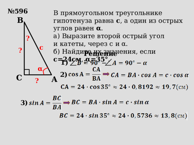 № 596 В прямоугольном треугольнике гипотенуза равна с , а один из острых углов равен α . а) Выразите второй острый угол и катеты, через с и α. б) Найдите их значения, если с=24см , α=35° . B ? с ? Решение: 1) α 2) C A ? 3) 