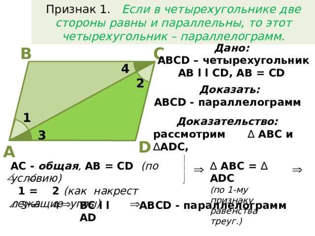 Признак 1. Если в четырехугольнике две стороны равны и параллельны, то этот четырехугольник – параллелограмм. Дано:  АВСD – четырехугольник AB l l CD, AB = CD В С 4 2 Доказать:  АВСD - параллелограмм  1 Доказательство:  рассмотрим ∆ АВС и ∆ ADC, 3 D A ∆  АВС = ∆ ADC AC - общая , AB = CD (по условию) (по 1-му признаку  1 = 2 (как накрест лежащие углы) равенства треуг.)  3 = 4 АВСD - параллелограмм  BC l l AD 