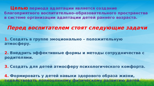   Целью  периода адаптации является создание благоприятного воспитательно–образовательного пространства в системе организации адаптации детей раннего возраста. Перед воспитателем стоят следующие задачи  1. Создать в группе эмоционально – положительную атмосферу.  2. Внедрить эффективные формы и методы сотрудничества с родителями.  3. Создать для детей атмосферу психологического комфорта.  4. Формировать у детей навыки здорового образа жизни, содействовать полноценному физическому развитию детей. 