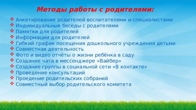 Методы работы с родителями:   Анкетирование родителей воспитателями и специалистами  Индивидуальные беседы с родителями  Памятки для родителей  Информации для родителей  Гибкий график посещения дошкольного учреждения детьми  Совместная деятельность  Фото и видео отчёты о жизни ребёнка в саду  Создание чата в мессенджере «Вайбер»  Создание группы в социальной сети «В контакте»  Проведение консультаций  Проедение родительских собраний  Совместный выбор родительского комитета 