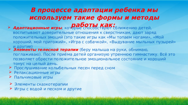 В процессе адаптации ребенка мы используем такие формы и методы работы как :  Адаптационные игры , которые способствуют сближению детей, воспитывают доверительные отношения к сверстникам, дают заряд положительных эмоций (это такие игры как «Мы топаем ногами», «Мой хороший, мой пригожий», «Игра с собачкой», «Выдувание мыльных пузырей» и другие) Элементы телесной терапии  (беру малыша на руки, обнимаю, поглаживаю). После приёма детей организую утреннюю гимнастику. Всё это позволяет обрести положительное эмоциональное состояние и хороший тонус на целый день. Прослушивание колыбельных песен перед сном Релаксационные игры Пальчиковые игры Элементы сказкотерапии Игры с водой и песком и другие 