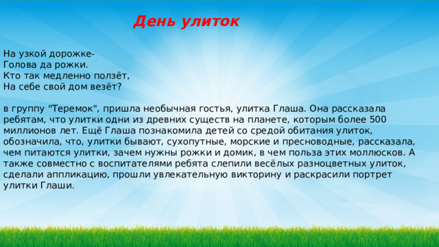 День улиток На узкой дорожке-  Голова да рожки.  Кто так медленно ползёт,  На себе свой дом везёт?   в группу 