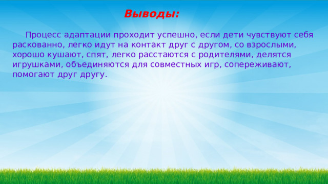 Выводы:  Процесс адаптации проходит успешно, если дети чувствуют себя раскованно, легко идут на контакт друг с другом, со взрослыми, хорошо кушают, спят, легко расстаются с родителями, делятся игрушками, объединяются для совместных игр, сопереживают, помогают друг другу. 