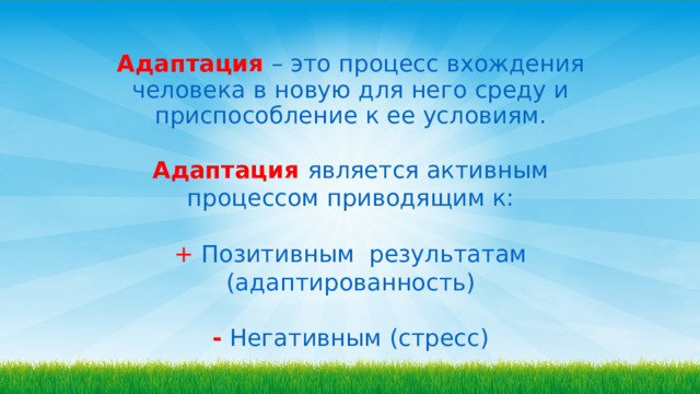  Адаптация  – это процесс вхождения человека в новую для него среду и приспособление к ее условиям. Адаптация  является активным процессом приводящим к: +  Позитивным результатам (адаптированность) -  Негативным (стресс) 
