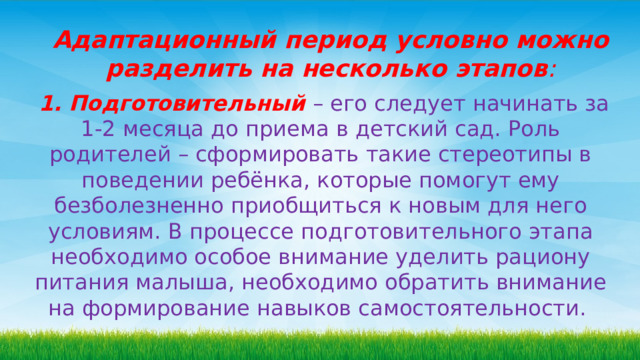 Адаптационный период условно можно разделить на несколько этапов :  1. Подготовительный  – его следует начинать за 1-2 месяца до приема в детский сад. Роль родителей – сформировать такие стереотипы в поведении ребёнка, которые помогут ему безболезненно приобщиться к новым для него условиям. В процессе подготовительного этапа необходимо особое внимание уделить рациону питания малыша, необходимо обратить внимание на формирование навыков самостоятельности.  