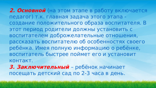 2.  Основной  (на этом этапе в работу включается педагог) т.к. главная задача этого этапа - создание положительного образа воспитателя. В этот период родители должны установить с воспитателем доброжелательные отношения, рассказать воспитателю об особенностях своего ребёнка. Имея полную информацию о ребёнке, воспитатель быстрее поймет его и установит контакт. 3.  Заключительный  – ребёнок начинает посещать детский сад по 2-3 часа в день. 