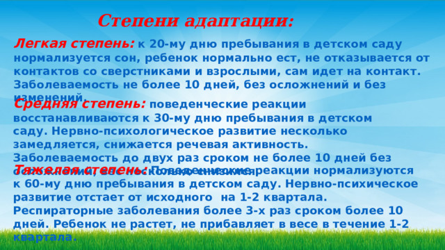 Степени адаптации: Легкая степень:  к 20-му дню пребывания в детском саду нормализуется сон, ребенок нормально ест, не отказывается от контактов со сверстниками и взрослыми, сам идет на контакт. Заболеваемость не более 10 дней, без осложнений и без изменений. Средняя степень:  поведенческие реакции восстанавливаются к 30-му дню пребывания в детском саду. Нервно-психологическое развитие несколько замедляется, снижается речевая активность. Заболеваемость до двух раз сроком не более 10 дней без осложнений, вес несколько снизился. Тяжелая степень:  Поведенческие реакции нормализуются к 60-му дню пребывания в детском саду. Нервно-психическое развитие отстает от исходного  на 1-2 квартала. Респираторные заболевания более 3-х раз сроком более 10 дней. Ребенок не растет, не прибавляет в весе в течение 1-2 квартала. 