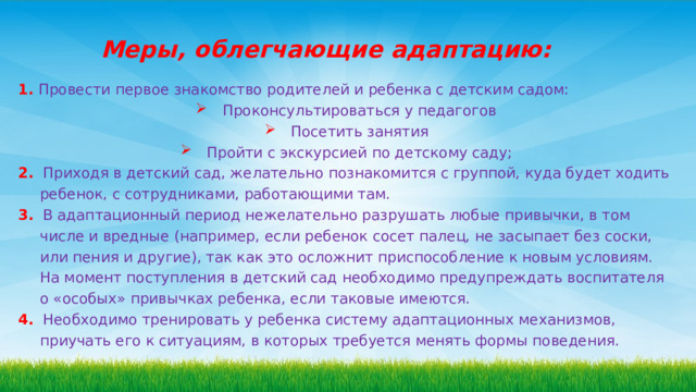 Меры, облегчающие адаптацию: 1.  Провести первое знакомство родителей и ребенка с детским садом:  Проконсультироваться у педагогов  Посетить занятия  Пройти с экскурсией по детскому саду; 2. Приходя в детский сад, желательно познакомится с группой, куда будет ходить ребенок, с сотрудниками, работающими там. 3.  В адаптационный период нежелательно разрушать любые привычки, в том числе и вредные (например, если ребенок сосет палец, не засыпает без соски, или пения и другие), так как это осложнит приспособление к новым условиям. На момент поступления в детский сад необходимо предупреждать воспитателя о «особых» привычках ребенка, если таковые имеются. 4.  Необходимо тренировать у ребенка систему адаптационных механизмов, приучать его к ситуациям, в которых требуется менять формы поведения. 