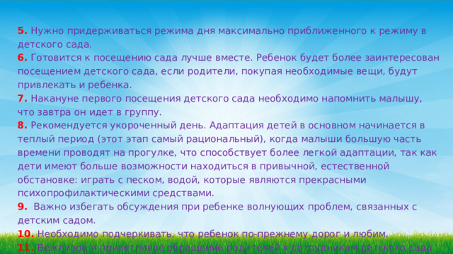 5. Нужно придерживаться режима дня максимально приближенного к режиму в детского сада. 6. Готовится к посещению сада лучше вместе. Ребенок будет более заинтересован посещением детского сада, если родители, покупая необходимые вещи, будут привлекать и ребенка. 7. Накануне первого посещения детского сада необходимо напомнить малышу, что завтра он идет в группу. 8. Рекомендуется укороченный день. Адаптация детей в основном начинается в теплый период (этот этап самый рациональный), когда малыши большую часть времени проводят на прогулке, что способствует более легкой адаптации, так как дети имеют больше возможности находиться в привычной, естественной обстановке: играть с песком, водой, которые являются прекрасными психопрофилактическими средствами.  9.  Важно избегать обсуждения при ребенке волнующих проблем, связанных с детским садом. 10. Необходимо подчеркивать, что ребенок по-прежнему дорог и любим.  11. Вежливое и приветливое обращение родителей к сотрудникам детского сада расположит ребенка к общению с ними. 