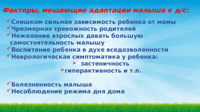 Факторы, мешающие адаптации малыша к д/с: Слишком сильная зависимость ребенка от мамы Чрезмерная тревожность родителей Нежелание взрослых давать большую самостоятельность малышу Воспитание ребенка в духе вседозволенности Неврологическая симптоматика у ребенка:  застеничность гиперактивность и т.п.  Болезненность малыша Несоблюдение режима дня дома  