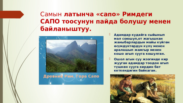 Самын латынча «сапо» Римдеги САПО тоосунун пайда болушу менен байланыштуу. Адамдар кудайга сыйынып мал союшуп,от жагышкан жаныбарлардын майы күйгөн өсүмдүктөрдүн күлү менен аралашып жамгыр менен кошо агып сууга кошулган. Ошол агын суу жээгинде кир жууган адамдар тоодон агып түшкөн сууга кирдин бат кеткендигин байкаган. 